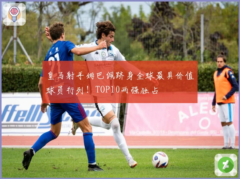 皇马射手姆巴佩跻身全球最具价值球员行列！TOP10两强独占