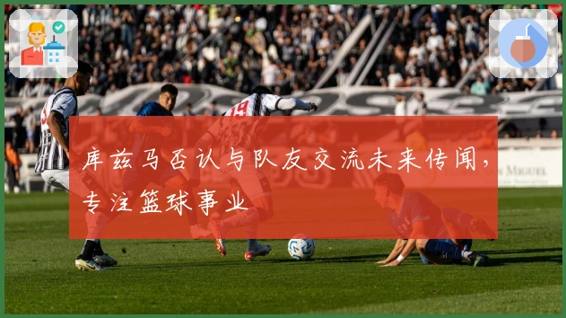 库兹马否认与队友交流未来传闻，专注篮球事业