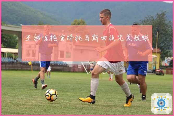 王昶惊艳演绎托马斯回旋完美救球