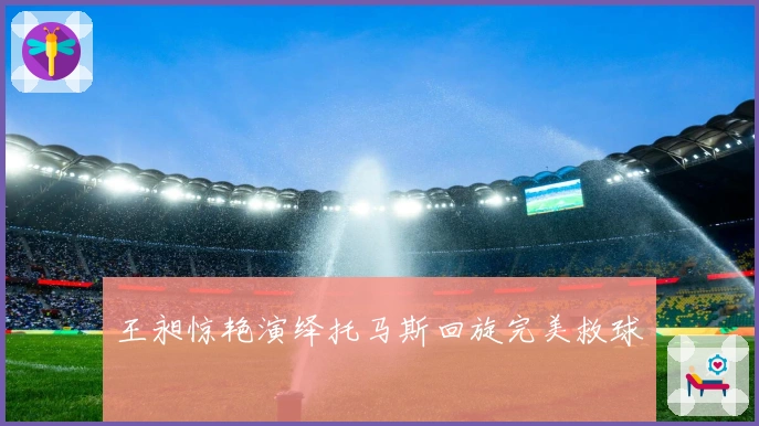 王昶惊艳演绎托马斯回旋完美救球
