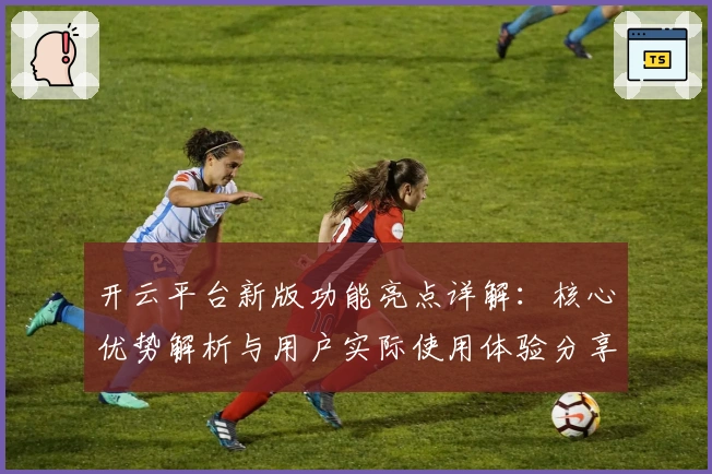 开云平台新版功能亮点详解：核心优势解析与用户实际使用体验分享